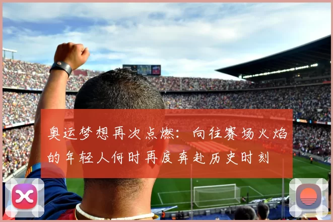奥运梦想再次点燃：向往赛场火焰的年轻人何时再度奔赴历史时刻