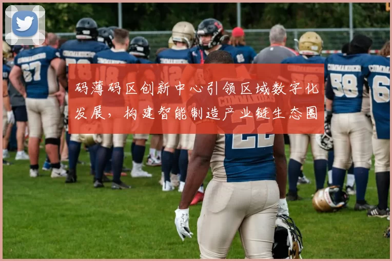 码薄码区创新中心引领区域数字化发展，构建智能制造产业链生态圈