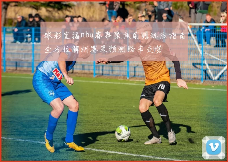 球彩直播nba赛事聚焦前瞻玩法指南全方位解析赛果预测赔率走势