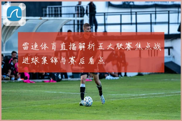 雷速体育直播解析五大联赛焦点战进球集锦与赛后看点