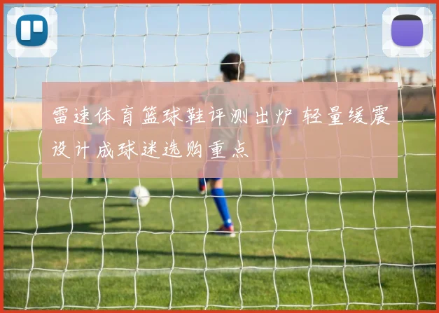 雷速体育篮球鞋评测出炉 轻量缓震设计成球迷选购重点