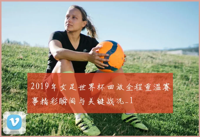 2019年女足世界杯回放全程重温赛事精彩瞬间与关键战况_1