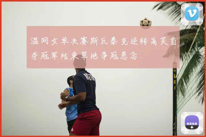 温网女单决赛斯瓦泰克逆转高芙首夺冠军结束草地争冠悬念