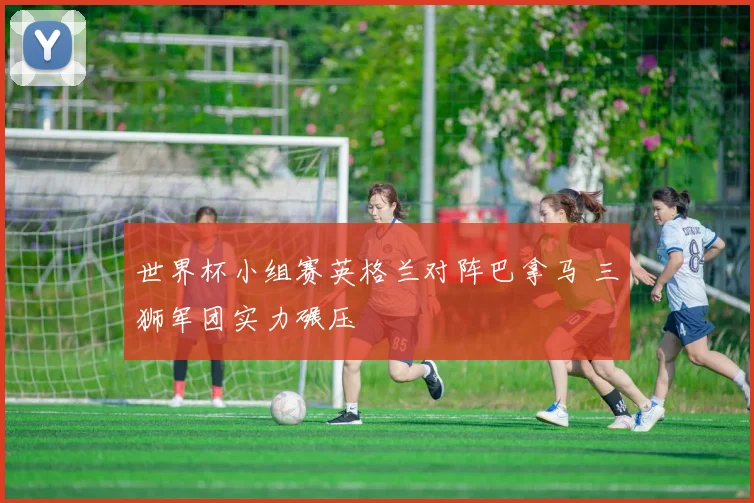 世界杯小组赛英格兰对阵巴拿马 三狮军团实力碾压