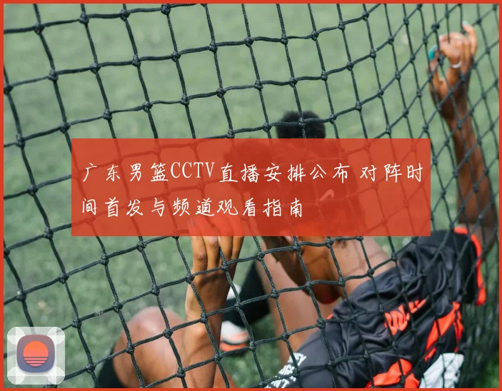广东男篮CCTV直播安排公布 对阵时间首发与频道观看指南