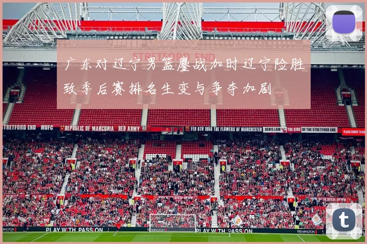 广东对辽宁男篮鏖战加时辽宁险胜致季后赛排名生变与争夺加剧