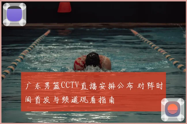 广东男篮CCTV直播安排公布 对阵时间首发与频道观看指南