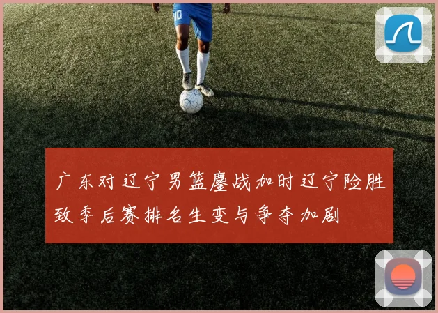 广东对辽宁男篮鏖战加时辽宁险胜致季后赛排名生变与争夺加剧